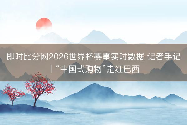 即时比分网2026世界杯赛事实时数据 记者手记｜“中国式购物”走红巴西