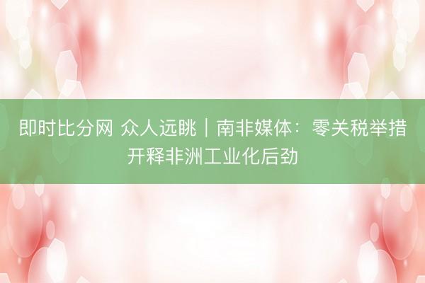 即时比分网 众人远眺｜南非媒体：零关税举措开释非洲工业化后劲