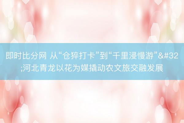 即时比分网 从“仓猝打卡”到“千里浸慢游” 河北青龙以花为媒撬动农文旅交融发展