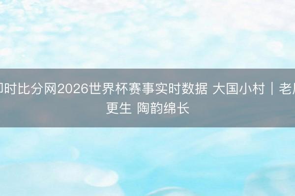 即时比分网2026世界杯赛事实时数据 大国小村｜老屋更生 陶韵绵长