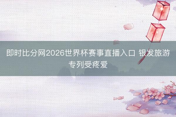即时比分网2026世界杯赛事直播入口 银发旅游专列受疼爱