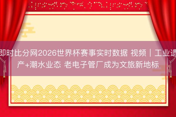 即时比分网2026世界杯赛事实时数据 视频｜工业遗产+潮水业态 老电子管厂成为文旅新地标