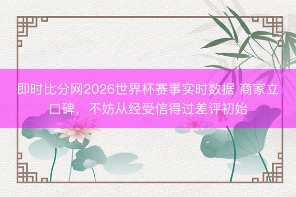 即时比分网2026世界杯赛事实时数据 商家立口碑，不妨从经受信得过差评初始