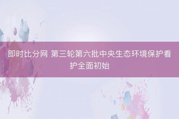 即时比分网 第三轮第六批中央生态环境保护看护全面初始