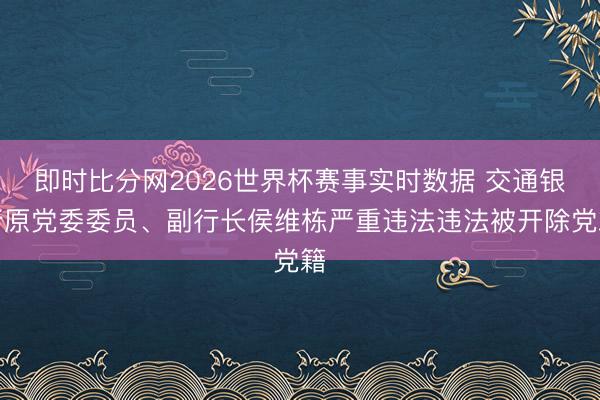 即时比分网2026世界杯赛事实时数据 交通银行原党委委员、副行长侯维栋严重违法违法被开除党籍
