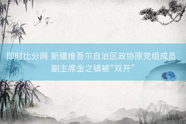 即时比分网 新疆维吾尔自治区政协原党组成员、副主席金之镇被“双开”
