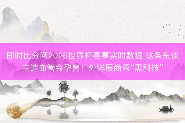 即时比分网2026世界杯赛事实时数据 这条东谈主造血管会孕育！外洋展商秀“黑科技”