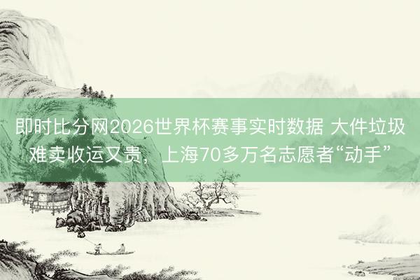 即时比分网2026世界杯赛事实时数据 大件垃圾难卖收运又贵,上海70多万名志愿者“动手”