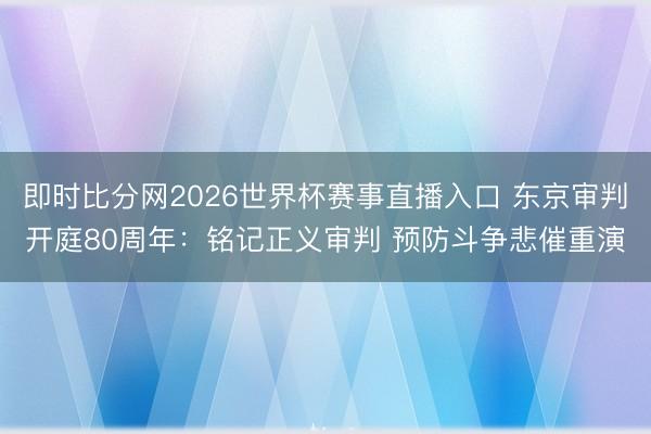 即时比分网2026世界杯赛事直播入口 东京审判开庭80周年：铭记正义审判 预防斗争悲催重演