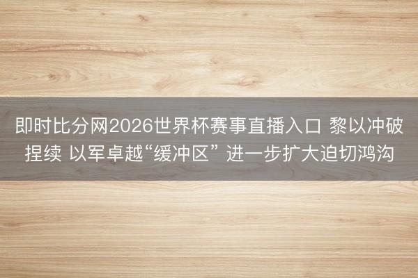 即时比分网2026世界杯赛事直播入口 黎以冲破捏续 以军卓越“缓冲区” 进一步扩大迫切鸿沟