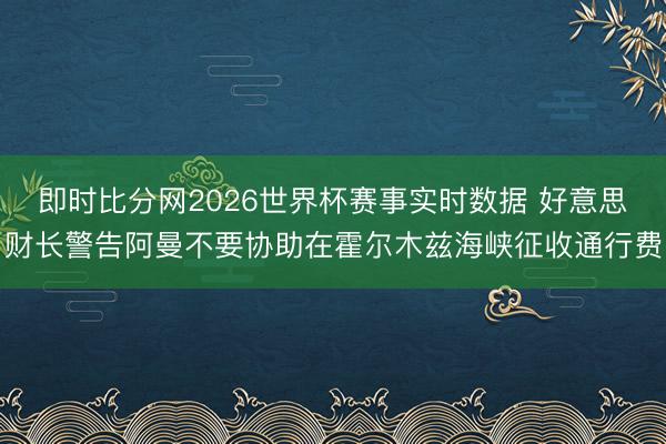 即时比分网2026世界杯赛事实时数据 好意思财长警告阿曼不要协助在霍尔木兹海峡征收通行费