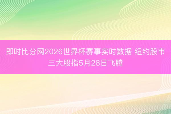 即时比分网2026世界杯赛事实时数据 纽约股市三大股指5月28日飞腾