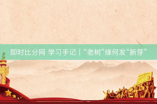 即时比分网 学习手记｜“老树”缘何发“新芽”