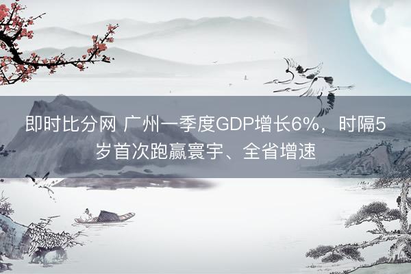 即时比分网 广州一季度GDP增长6%，时隔5岁首次跑赢寰宇、全省增速