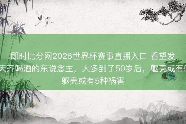 即时比分网2026世界杯赛事直播入口 看望发现：每天齐喝酒的东说念主，大多到了50岁后，躯壳或有5种祸害
