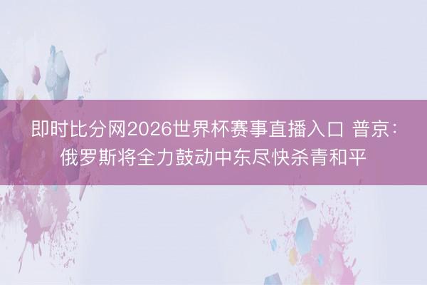 即时比分网2026世界杯赛事直播入口 普京：俄罗斯将全力鼓动中东尽快杀青和平