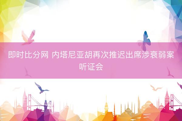 即时比分网 内塔尼亚胡再次推迟出席涉衰弱案听证会