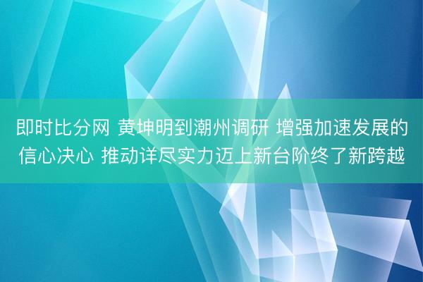 即时比分网 黄坤明到潮州调研 增强加速发展的信心决心 推动详尽实力迈上新台阶终了新跨越