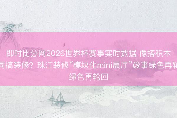 即时比分网2026世界杯赛事实时数据 像搭积木雷同搞装修？珠江装修“模块化mini展厅”竣事绿色再轮回
