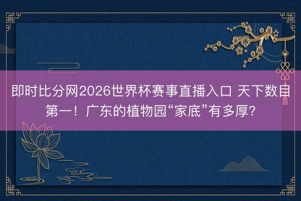 即时比分网2026世界杯赛事直播入口 天下数目第一！广东的植物园“家底”有多厚？