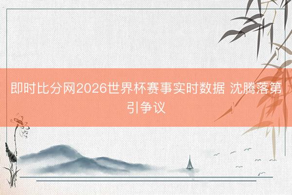 即时比分网2026世界杯赛事实时数据 沈腾落第引争议