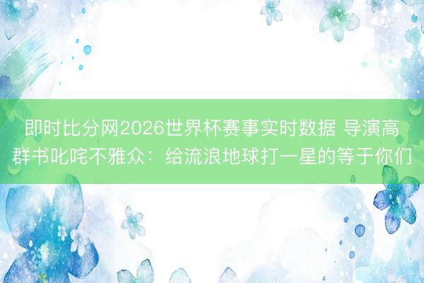 即时比分网2026世界杯赛事实时数据 导演高群书叱咤不雅众：给流浪地球打一星的等于你们