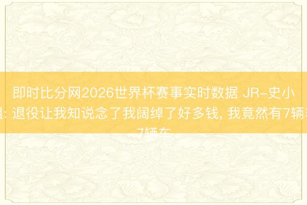 即时比分网2026世界杯赛事实时数据 JR-史小姐: 退役让我知说念了我阔绰了好多钱， 我竟然有7辆车