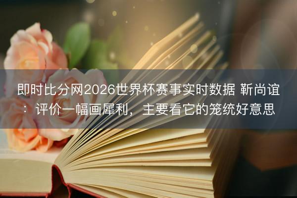 即时比分网2026世界杯赛事实时数据 靳尚谊:评价一幅画犀利,主要看它的笼统好意思