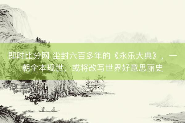 即时比分网 尘封六百多年的《永乐大典》,一朝全本现世,或将改写世界好意思丽史