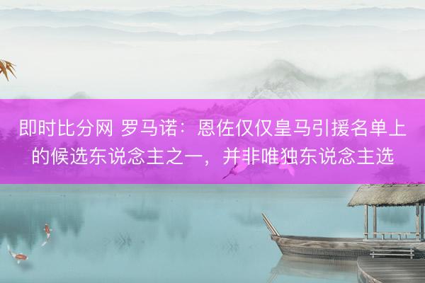 即时比分网 罗马诺：恩佐仅仅皇马引援名单上的候选东说念主之一，并非唯独东说念主选
