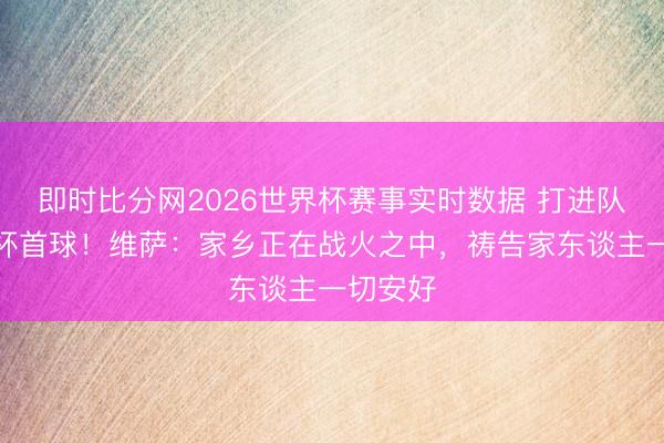 即时比分网2026世界杯赛事实时数据 打进队史寰球杯首球！维萨：家乡正在战火之中，祷告家东谈主一切安好