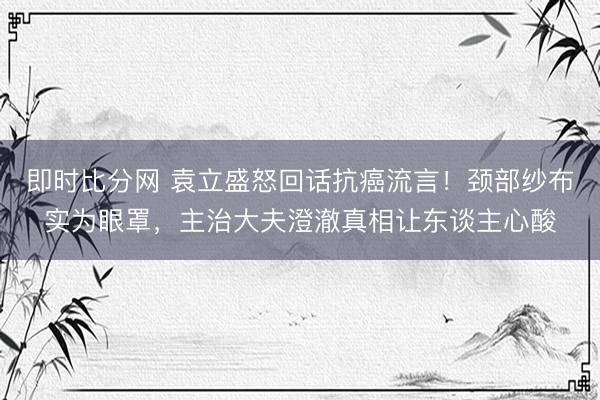 即时比分网 袁立盛怒回话抗癌流言!颈部纱布实为眼罩,主治大夫澄澈真相让东谈主心酸