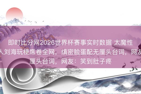即时比分网2026世界杯赛事实时数据 太魔性了!鞠婧祎王人刘海玩梗席卷全网,缜密脸蛋配无厘头台词,网友:笑到肚子疼