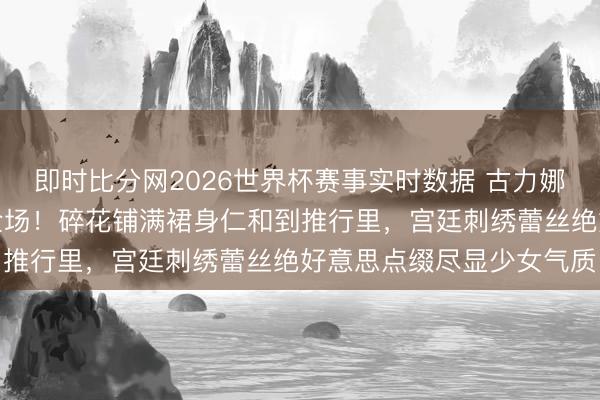 即时比分网2026世界杯赛事实时数据 古力娜扎境界风碎花长裙惊艳全场!碎花铺满裙身仁和到推行里,宫廷刺绣蕾丝绝好意思点缀尽显少女气质