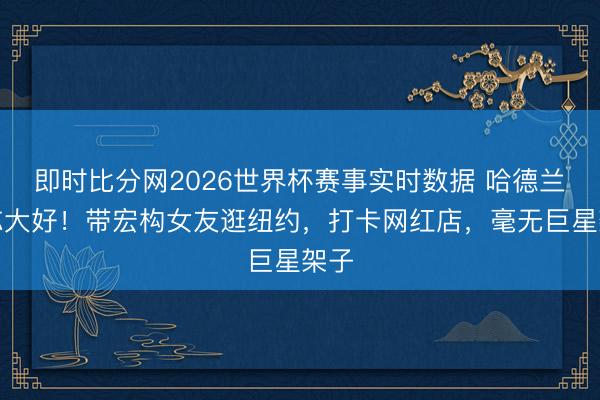 即时比分网2026世界杯赛事实时数据 哈德兰神志大好！带宏构女友逛纽约，打卡网红店，毫无巨星架子