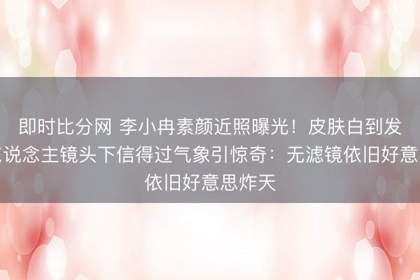 即时比分网 李小冉素颜近照曝光！皮肤白到发光路东说念主镜头下信得过气象引惊奇：无滤镜依旧好意思炸天